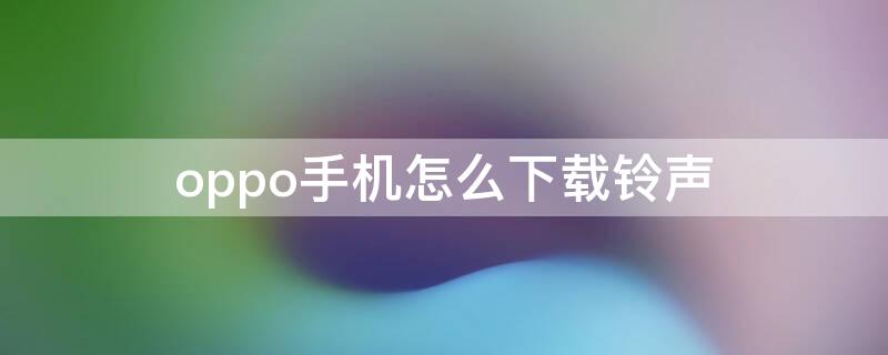 oppo手机怎么下载铃声 oppo手机怎么下载铃声到手机