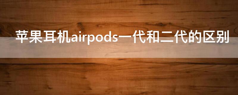 iPhone耳机airpods一代和二代的区别 airpods一代耳机和二代耳机一样吗