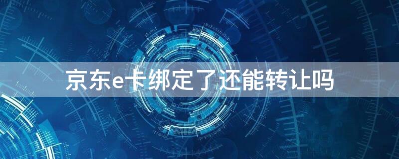 京东e卡绑定了还能转让吗 绑定过的京东e卡怎么转