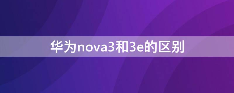 华为nova3和3e的区别 华为nova 3和nova 3e有什么区别
