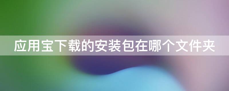 应用宝下载的安装包在哪个文件夹 应用宝下载文件夹在哪里