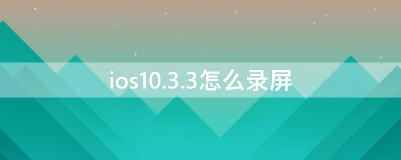 ios10.3.3怎么录屏 ios10.3.3怎么录屏幕视频
