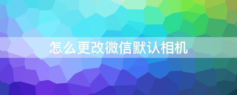 怎么更改微信默认相机（微信如何更改默认相机）