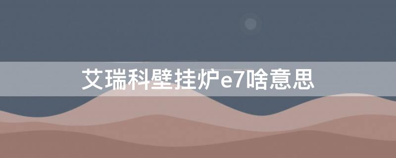 艾瑞科壁挂炉e7啥意思 诺科燃气壁挂炉e6怎么回事