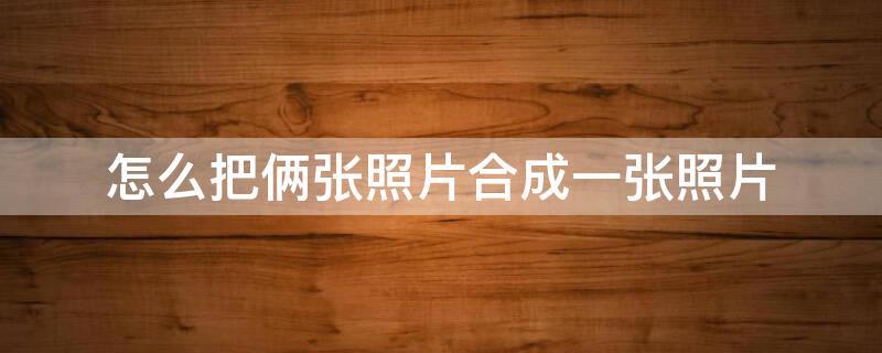 怎么把俩张照片合成一张照片 怎么把俩张照片合成一张照片呢