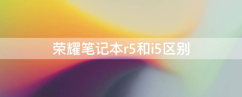 荣耀笔记本r5和i5区别（荣耀笔记本电脑r5和i5有什么区别）