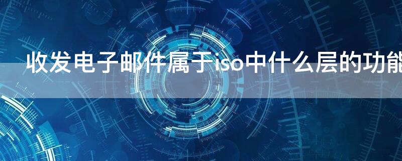 收发电子邮件属于iso中什么层的功能（收发电子邮件属于iso osi中的什么功能）