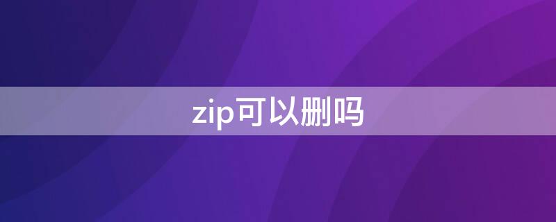 zip可以删吗（zip是什么文件能删吗）