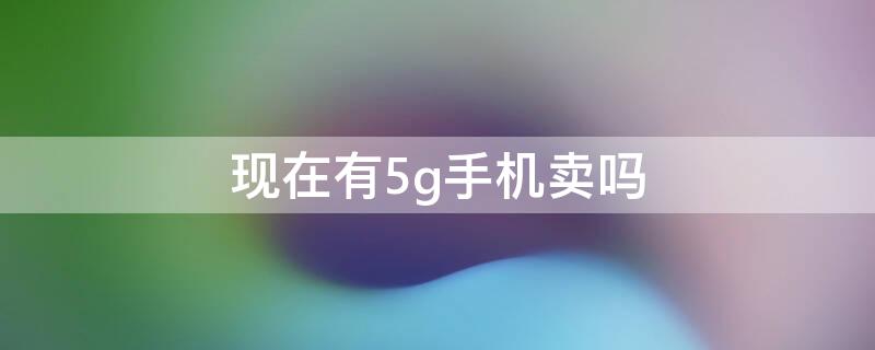 现在有5g手机卖吗 5g手机现在买