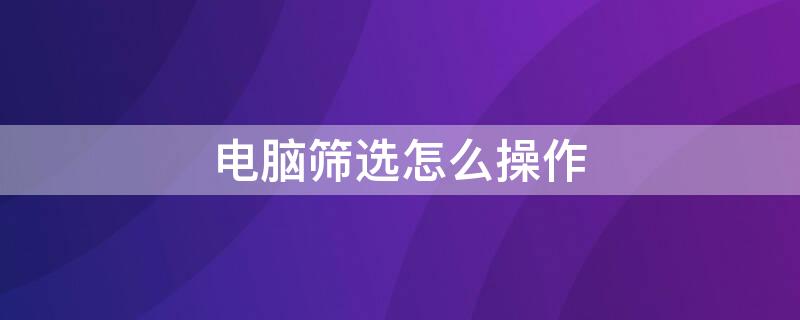 电脑筛选怎么操作 电脑筛选怎么操作步骤