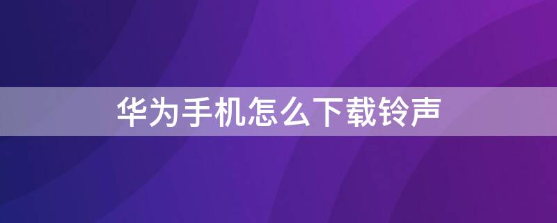 华为手机怎么下载铃声 华为手机怎么下载铃声以外的音乐