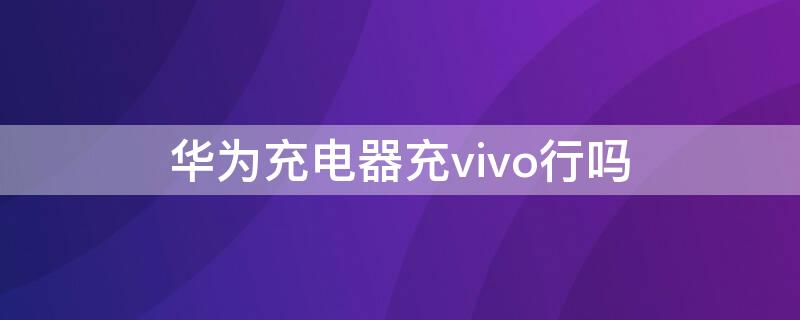 华为充电器充vivo行吗 华为手机用vivo充电器会怎么样