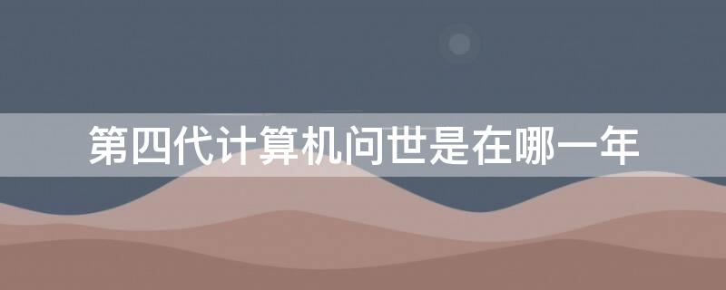 第四代计算机问世是在哪一年（第四代计算机诞生于什么时候年代）