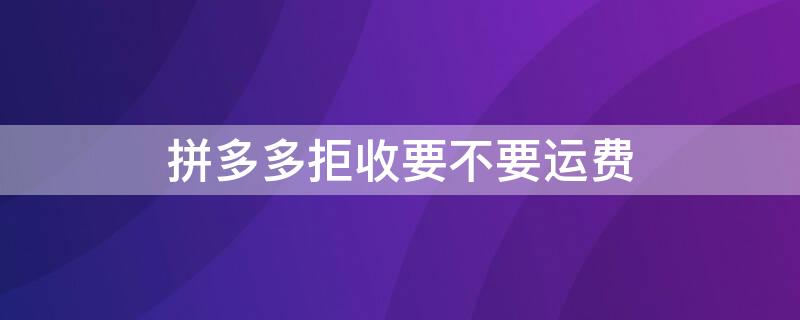 拼多多拒收要不要运费（拼多多拒收需要承担运费吗）