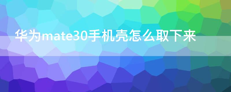 华为mate30手机壳怎么取下来 华为mate30pro5g手机壳怎么取下来