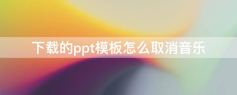 下载的ppt模板怎么取消音乐（下载的ppt模板怎么取消背景音乐）