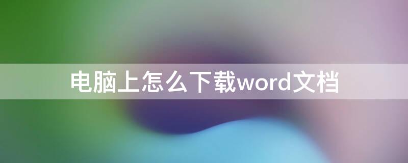 电脑上怎么下载word文档 电脑上怎么下载word文档软件