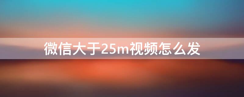 微信大于25m视频怎么发（微信大于25m的视频怎么发送）