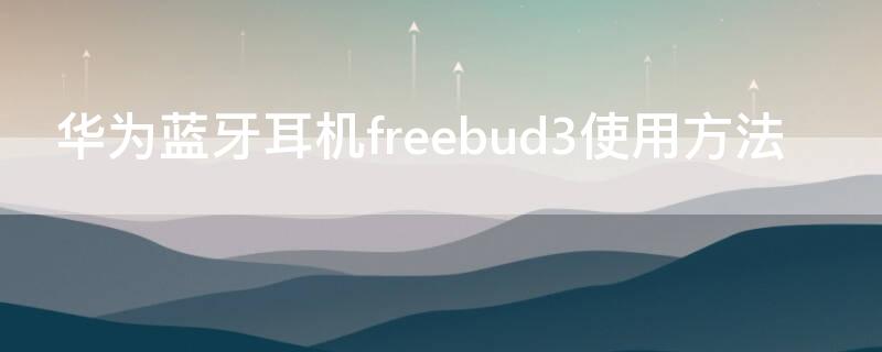 华为蓝牙耳机freebud3使用方法 华为蓝牙freebuds3耳机使用说明
