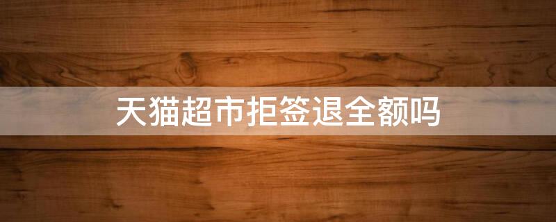 天猫超市拒签退全额吗 天猫超市拒收会全额退款吗