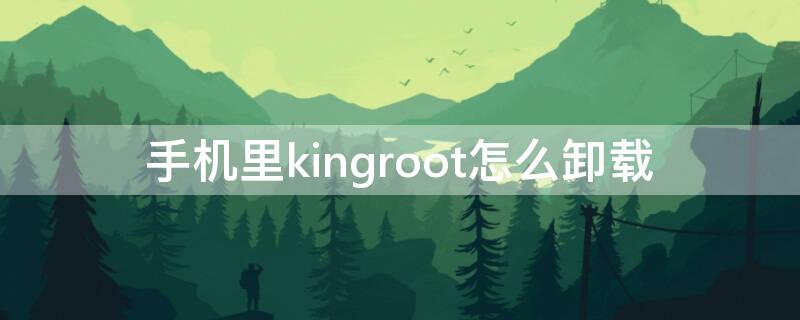 手机里kingroot怎么卸载 kingroot怎么卸载系统软件