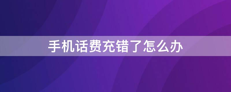 手机话费充错了怎么办 用营业厅手机话费充错了怎么办