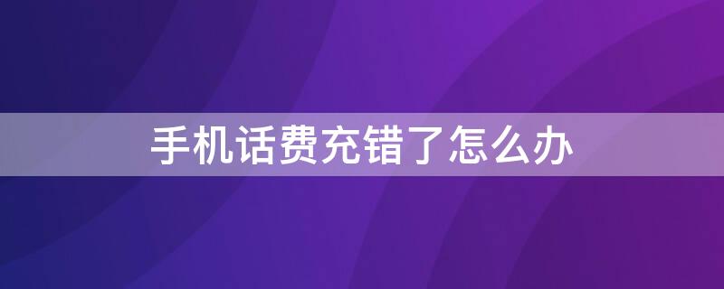 手机话费充错了怎么办 用营业厅手机话费充错了怎么办