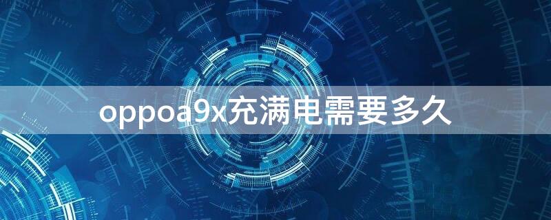 oppoa9x充满电需要多久 oppoa9多久能充满电