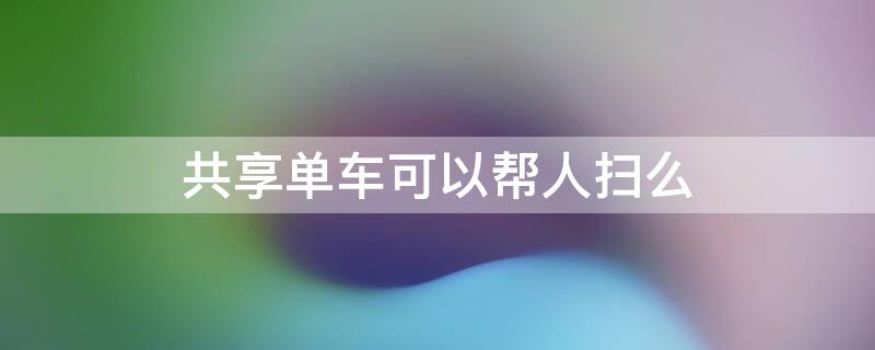 共享单车可以帮人扫么 共享单车可以给别人扫码吗