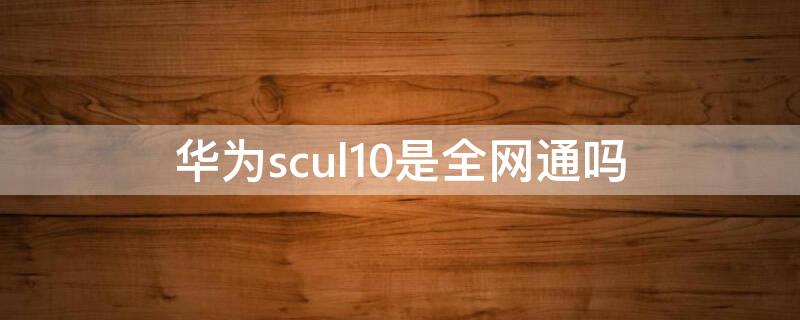 华为scul10是全网通吗（华为SCUL10）