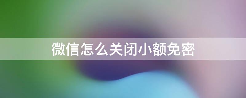 微信怎么关闭小额免密（微信怎么关闭小额免密支付在哪里设置）