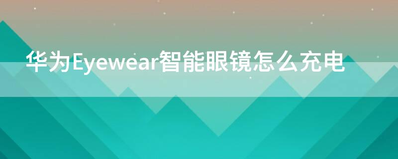 华为Eyewear智能眼镜怎么充电（华为眼镜eyewear 能换电池吗）