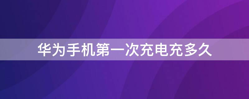 华为手机第一次充电充多久 华为手机第一次充电充多久?