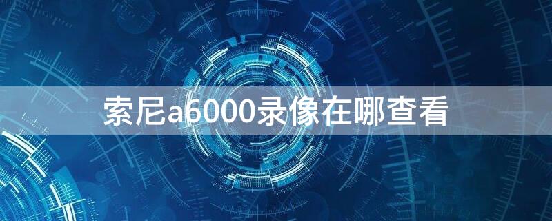 索尼a6000录像在哪查看（索尼a6000录像怎么查看）