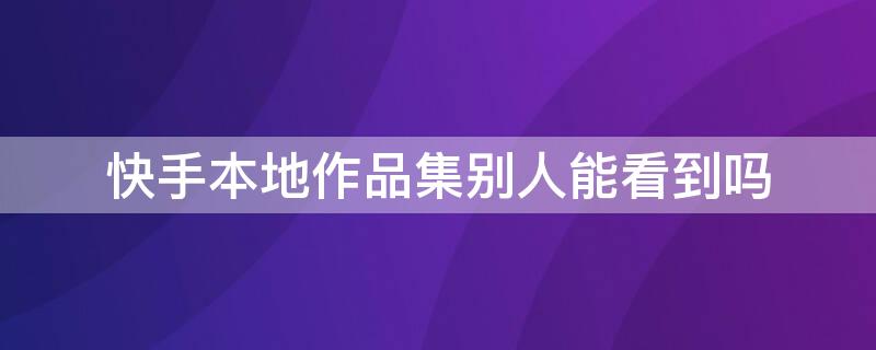 快手本地作品集别人能看到吗 快手里的本地作品集别人能看到吗