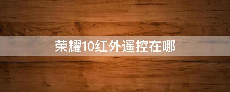 荣耀10红外遥控在哪（华为荣耀10有红外遥控功能怎么使用）