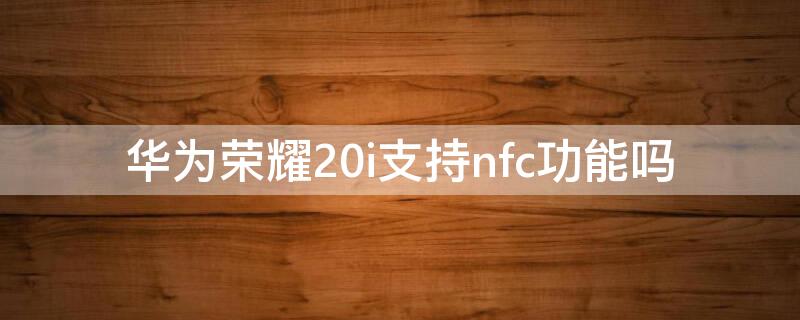 华为荣耀20i支持nfc功能吗 华为荣耀20i支持NFC吗
