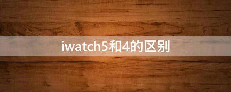 iwatch5和4的区别（iwatch4和5的区别哪个更值得买贴吧）