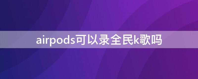 airpods可以录全民k歌吗（airpodspro可以录全民k歌吗）