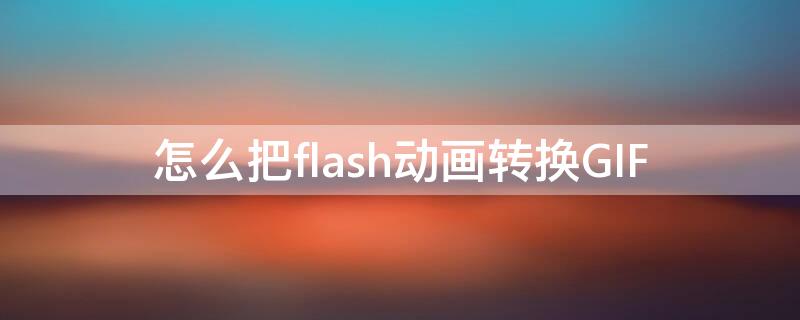 怎么把flash动画转换GIF 怎么把flash动画转换成视频