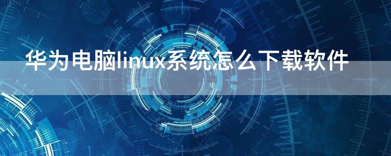 华为电脑linux系统怎么下载软件 华为linux系统怎么安装软件