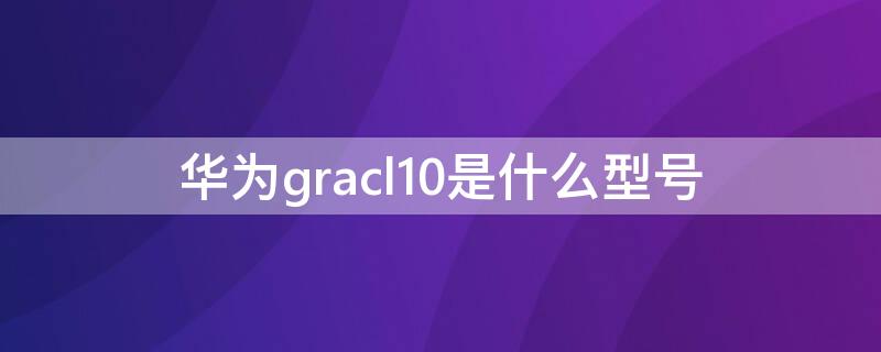 华为gracl10是什么型号 华为gracl10是什么版本