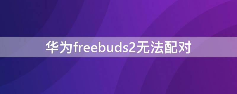 华为freebuds2无法配对 华为freebuds2配对不上