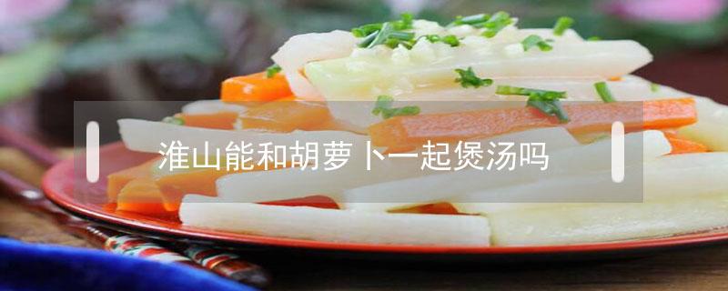 淮山能和胡萝卜一起煲汤吗（食材_淮山可以和胡萝卜一起煲汤吗窍门）