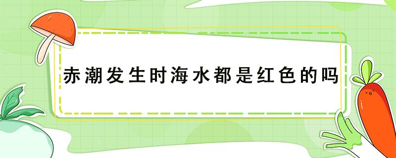 赤潮发生时海水都是红色的吗（发生赤潮海水会变成什么颜色）