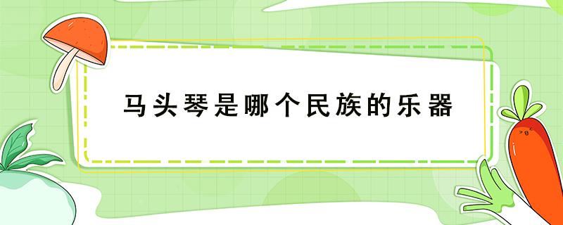 马头琴是哪个民族的乐器（马头琴是哪个民族的乐器是哪个民族的）