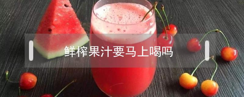 鲜榨果汁要马上喝吗