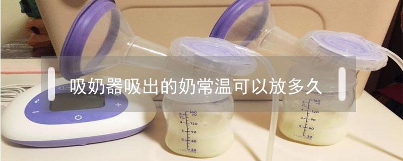 吸奶器吸出的奶常温可以放多久 吸奶器吸出的奶常温可以放多久奶分层了