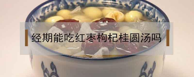 经期能吃红枣枸杞桂圆汤吗（有月经可以吃红枣桂圆枸杞汤吗）