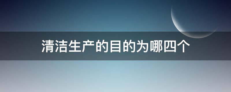 清洁生产的目的为哪四个 清洁生产的内容包括哪三个方面